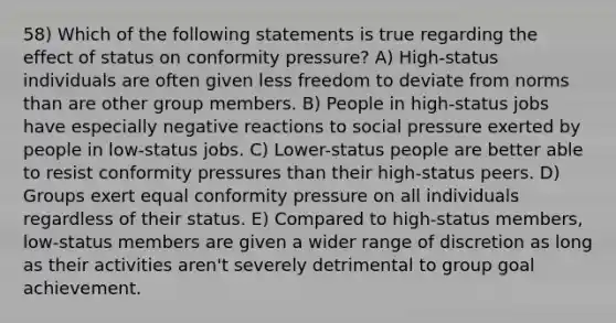 58) Which of the following statements is true regarding the effect of status on conformity pressure? A) High-status individuals are often given less freedom to deviate from norms than are other group members. B) People in high-status jobs have especially negative reactions to social pressure exerted by people in low-status jobs. C) Lower-status people are better able to resist conformity pressures than their high-status peers. D) Groups exert equal conformity pressure on all individuals regardless of their status. E) Compared to high-status members, low-status members are given a wider range of discretion as long as their activities aren't severely detrimental to group goal achievement.