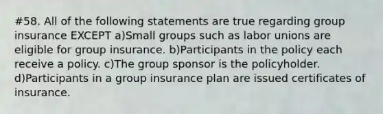 #58. All of the following statements are true regarding group insurance EXCEPT a)Small groups such as labor unions are eligible for group insurance. b)Participants in the policy each receive a policy. c)The group sponsor is the policyholder. d)Participants in a group insurance plan are issued certificates of insurance.