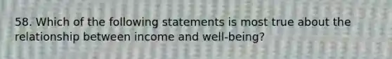 58. Which of the following statements is most true about the relationship between income and well-being?