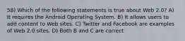 58) Which of the following statements is true about Web 2.0? A) It requires the Android Operating System. B) It allows users to add content to Web sites. C) Twitter and Facebook are examples of Web 2.0 sites. D) Both B and C are correct