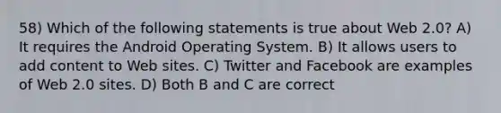 58) Which of the following statements is true about Web 2.0? A) It requires the Android Operating System. B) It allows users to add content to Web sites. C) Twitter and Facebook are examples of Web 2.0 sites. D) Both B and C are correct