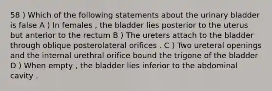 58 ) Which of the following statements about the urinary bladder is false A ) In females , the bladder lies posterior to the uterus but anterior to the rectum B ) The ureters attach to the bladder through oblique posterolateral orifices . C ) Two ureteral openings and the internal urethral orifice bound the trigone of the bladder D ) When empty , the bladder lies inferior to the abdominal cavity .