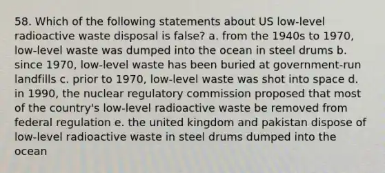 58. Which of the following statements about US low-level radioactive waste disposal is false? a. from the 1940s to 1970, low-level waste was dumped into the ocean in steel drums b. since 1970, low-level waste has been buried at government-run landfills c. prior to 1970, low-level waste was shot into space d. in 1990, the nuclear regulatory commission proposed that most of the country's low-level radioactive waste be removed from federal regulation e. the united kingdom and pakistan dispose of low-level radioactive waste in steel drums dumped into the ocean