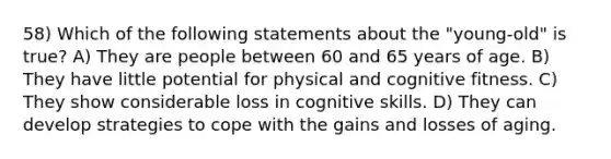 58) Which of the following statements about the "young-old" is true? A) They are people between 60 and 65 years of age. B) They have little potential for physical and cognitive fitness. C) They show considerable loss in cognitive skills. D) They can develop strategies to cope with the gains and losses of aging.