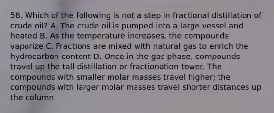 58. Which of the following is not a step in fractional distillation of crude oil? A. The crude oil is pumped into a large vessel and heated B. As the temperature increases, the compounds vaporize C. Fractions are mixed with natural gas to enrich the hydrocarbon content D. Once in the gas phase, compounds travel up the tall distillation or fractionation tower. The compounds with smaller molar masses travel higher; the compounds with larger molar masses travel shorter distances up the column