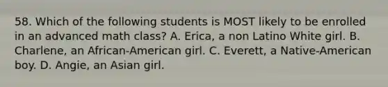 58. Which of the following students is MOST likely to be enrolled in an advanced math class? A. Erica, a non Latino White girl. B. Charlene, an African-American girl. C. Everett, a Native-American boy. D. Angie, an Asian girl.