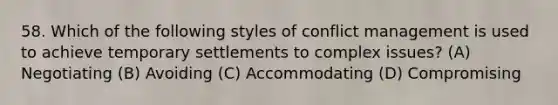 58. Which of the following styles of conflict management is used to achieve temporary settlements to complex issues? (A) Negotiating (B) Avoiding (C) Accommodating (D) Compromising