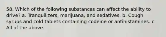 58. Which of the following substances can affect the ability to drive? a. Tranquilizers, marijuana, and sedatives. b. Cough syrups and cold tablets containing codeine or antihistamines. c. All of the above.