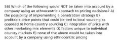 58) Which of the following would NOT be taken into account by a company using an ethnocentric approach to pricing decisions? A) the possibility of implementing a penetration strategy B) profitable price points that could be tied to local sourcing as opposed to home-country sourcing C) integration of price with other marketing mix elements D) factors unique to individual country markets E) none of the above would be taken into account by a company using ethnocentric pricing