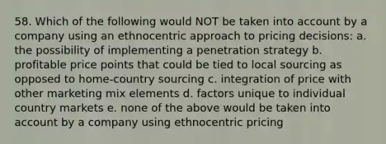 58. Which of the following would NOT be taken into account by a company using an ethnocentric approach to pricing decisions: a. the possibility of implementing a penetration strategy b. profitable price points that could be tied to local sourcing as opposed to home-country sourcing c. integration of price with other marketing mix elements d. factors unique to individual country markets e. none of the above would be taken into account by a company using ethnocentric pricing