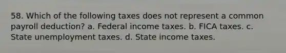 58. Which of the following taxes does not represent a common payroll deduction? a. Federal income taxes. b. FICA taxes. c. State unemployment taxes. d. State income taxes.