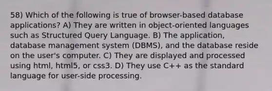 58) Which of the following is true of browser-based database applications? A) They are written in object-oriented languages such as Structured Query Language. B) The application, database management system (DBMS), and the database reside on the user's computer. C) They are displayed and processed using html, html5, or css3. D) They use C++ as the standard language for user-side processing.