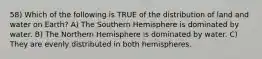 58) Which of the following is TRUE of the distribution of land and water on Earth? A) The Southern Hemisphere is dominated by water. B) The Northern Hemisphere is dominated by water. C) They are evenly distributed in both hemispheres.