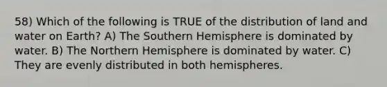 58) Which of the following is TRUE of the distribution of land and water on Earth? A) The Southern Hemisphere is dominated by water. B) The Northern Hemisphere is dominated by water. C) They are evenly distributed in both hemispheres.