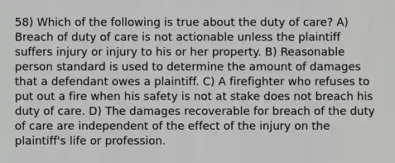 58) Which of the following is true about the duty of care? A) Breach of duty of care is not actionable unless the plaintiff suffers injury or injury to his or her property. B) Reasonable person standard is used to determine the amount of damages that a defendant owes a plaintiff. C) A firefighter who refuses to put out a fire when his safety is not at stake does not breach his duty of care. D) The damages recoverable for breach of the duty of care are independent of the effect of the injury on the plaintiff's life or profession.