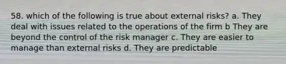 58. which of the following is true about external risks? a. They deal with issues related to the operations of the firm b They are beyond the control of the risk manager c. They are easier to manage than external risks d. They are predictable