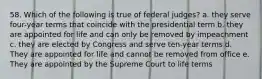 58. Which of the following is true of federal judges? a. they serve four-year terms that coincide with the presidential term b. they are appointed for life and can only be removed by impeachment c. they are elected by Congress and serve ten-year terms d. They are appointed for life and cannot be removed from office e. They are appointed by the Supreme Court to life terms