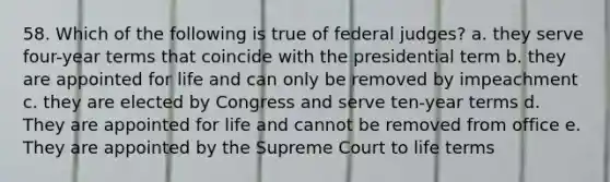 58. Which of the following is true of federal judges? a. they serve four-year terms that coincide with the presidential term b. they are appointed for life and can only be removed by impeachment c. they are elected by Congress and serve ten-year terms d. They are appointed for life and cannot be removed from office e. They are appointed by the Supreme Court to life terms