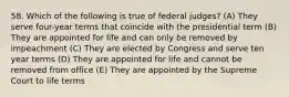 58. Which of the following is true of federal judges? (A) They serve four-year terms that coincide with the presidential term (B) They are appointed for life and can only be removed by impeachment (C) They are elected by Congress and serve ten year terms (D) They are appointed for life and cannot be removed from office (E) They are appointed by the Supreme Court to life terms