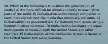 58. Which of the following is true about the globalization of media? A) It's more difficult for American media to reach other parts of the world. B) Globalization allows foreign companies to have more control over the media that Americans consume. C) Globalization has prevented U.S. TV channels from establishing a foothold in other countries. D) Globalization facilitates the equal development of media in both the United States and other countries. E) Globalization allows companies to recoup losses in the United States with sales overseas.