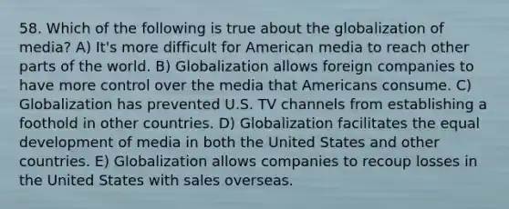 58. Which of the following is true about the globalization of media? A) It's more difficult for American media to reach other parts of the world. B) Globalization allows foreign companies to have more control over the media that Americans consume. C) Globalization has prevented U.S. TV channels from establishing a foothold in other countries. D) Globalization facilitates the equal development of media in both the United States and other countries. E) Globalization allows companies to recoup losses in the United States with sales overseas.