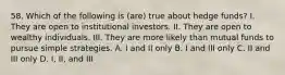 58. Which of the following is (are) true about hedge funds? I. They are open to institutional investors. II. They are open to wealthy individuals. III. They are more likely than mutual funds to pursue simple strategies. A. I and II only B. I and III only C. II and III only D. I, II, and III