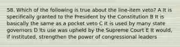 58. Which of the following is true about the line-item veto? A It is specifically granted to the President by the Constitution B It is basically the same as a pocket veto C It is used by many state governors D Its use was upheld by the Supreme Court E It would, if instituted, strengthen the power of congressional leaders