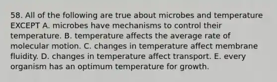 58. All of the following are true about microbes and temperature EXCEPT A. microbes have mechanisms to control their temperature. B. temperature affects the average rate of molecular motion. C. changes in temperature affect membrane fluidity. D. changes in temperature affect transport. E. every organism has an optimum temperature for growth.