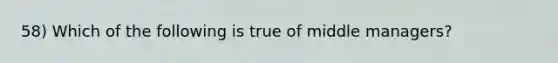 58) Which of the following is true of middle managers?