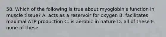 58. Which of the following is true about myoglobin's function in muscle tissue? A. acts as a reservoir for oxygen B. facilitates maximal ATP production C. is aerobic in nature D. all of these E. none of these