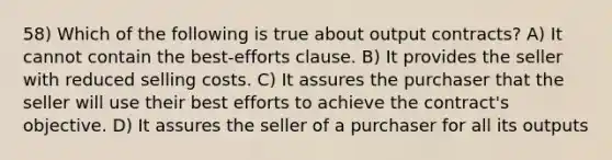 58) Which of the following is true about output contracts? A) It cannot contain the best-efforts clause. B) It provides the seller with reduced selling costs. C) It assures the purchaser that the seller will use their best efforts to achieve the contract's objective. D) It assures the seller of a purchaser for all its outputs