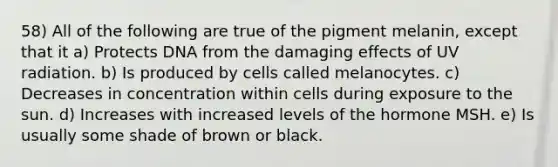 58) All of the following are true of the pigment melanin, except that it a) Protects DNA from the damaging effects of UV radiation. b) Is produced by cells called melanocytes. c) Decreases in concentration within cells during exposure to the sun. d) Increases with increased levels of the hormone MSH. e) Is usually some shade of brown or black.