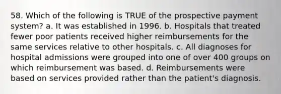 58. Which of the following is TRUE of the prospective payment system? a. It was established in 1996. b. Hospitals that treated fewer poor patients received higher reimbursements for the same services relative to other hospitals. c. All diagnoses for hospital admissions were grouped into one of over 400 groups on which reimbursement was based. d. Reimbursements were based on services provided rather than the patient's diagnosis.