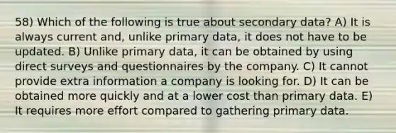 58) Which of the following is true about secondary data? A) It is always current and, unlike primary data, it does not have to be updated. B) Unlike primary data, it can be obtained by using direct surveys and questionnaires by the company. C) It cannot provide extra information a company is looking for. D) It can be obtained more quickly and at a lower cost than primary data. E) It requires more effort compared to gathering primary data.