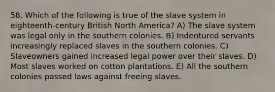 58. Which of the following is true of the slave system in eighteenth-century British North America? A) The slave system was legal only in the southern colonies. B) Indentured servants increasingly replaced slaves in the southern colonies. C) Slaveowners gained increased legal power over their slaves. D) Most slaves worked on cotton plantations. E) All the southern colonies passed laws against freeing slaves.