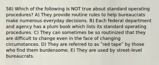 58) Which of the following is NOT true about standard operating procedures? A) They provide routine rules to help bureaucrats make numerous everyday decisions. B) Each federal department and agency has a plum book which lists its standard operating procedures. C) They can sometimes be so routinized that they are difficult to change even in the face of changing circumstances. D) They are referred to as ʺred tapeʺ by those who find them burdensome. E) They are used by street-level bureaucrats.