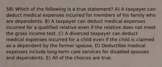 58) Which of the following is a true statement? A) A taxpayer can deduct medical expenses incurred for members of his family who are dependents. B) A taxpayer can deduct medical expenses incurred for a qualified relative even if the relative does not meet the gross income test. C) A divorced taxpayer can deduct medical expenses incurred for a child even if the child is claimed as a dependent by the former spouse. D) Deductible medical expenses include long-term care services for disabled spouses and dependents. E) All of the choices are true.