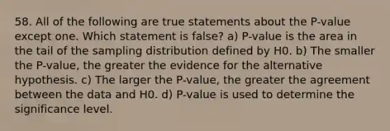 58. All of the following are true statements about the P-value except one. Which statement is false? a) P-value is the area in the tail of the sampling distribution defined by H0. b) The smaller the P-value, the greater the evidence for the alternative hypothesis. c) The larger the P-value, the greater the agreement between the data and H0. d) P-value is used to determine the significance level.