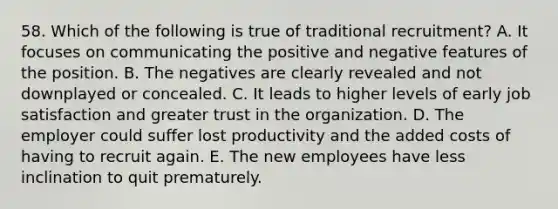 58. Which of the following is true of traditional recruitment? A. It focuses on communicating the positive and negative features of the position. B. The negatives are clearly revealed and not downplayed or concealed. C. It leads to higher levels of early job satisfaction and greater trust in the organization. D. The employer could suffer lost productivity and the added costs of having to recruit again. E. The new employees have less inclination to quit prematurely.