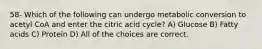 58- Which of the following can undergo metabolic conversion to acetyl CoA and enter the citric acid cycle? A) Glucose B) Fatty acids C) Protein D) All of the choices are correct.