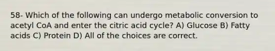 58- Which of the following can undergo metabolic conversion to acetyl CoA and enter the citric acid cycle? A) Glucose B) Fatty acids C) Protein D) All of the choices are correct.