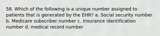 58. Which of the following is a unique number assigned to patients that is generated by the EHR? a. Social security number b. Medicare subscriber number c. Insurance identification number d. medical record number