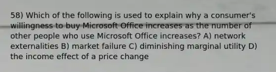 58) Which of the following is used to explain why a consumer's willingness to buy Microsoft Office increases as the number of other people who use Microsoft Office increases? A) network externalities B) market failure C) diminishing marginal utility D) the income effect of a price change