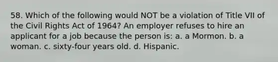 58. Which of the following would NOT be a violation of Title VII of the Civil Rights Act of 1964? An employer refuses to hire an applicant for a job because the person is: a. a Mormon. b. a woman. c. sixty-four years old. d. Hispanic.