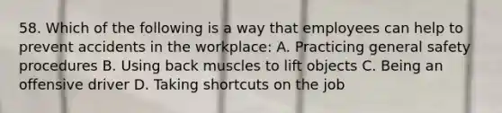 58. Which of the following is a way that employees can help to prevent accidents in the workplace: A. Practicing general safety procedures B. Using back muscles to lift objects C. Being an offensive driver D. Taking shortcuts on the job