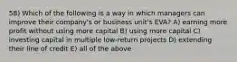 58) Which of the following is a way in which managers can improve their company's or business unit's EVA? A) earning more profit without using more capital B) using more capital C) investing capital in multiple low-return projects D) extending their line of credit E) all of the above