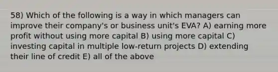 58) Which of the following is a way in which managers can improve their company's or business unit's EVA? A) earning more profit without using more capital B) using more capital C) investing capital in multiple low-return projects D) extending their line of credit E) all of the above