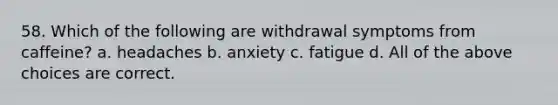 58. Which of the following are withdrawal symptoms from caffeine? a. headaches b. anxiety c. fatigue d. All of the above choices are correct.