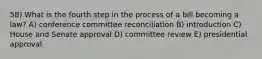 58) What is the fourth step in the process of a bill becoming a law? A) conference committee reconciliation B) introduction C) House and Senate approval D) committee review E) presidential approval