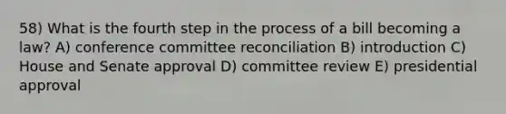 58) What is the fourth step in the process of a bill becoming a law? A) conference committee reconciliation B) introduction C) House and Senate approval D) committee review E) presidential approval